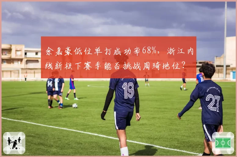 余嘉豪低位单打成功率68%，浙江内线新核下赛季能否挑战周琦地位？