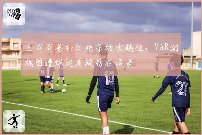上海海港补时绝杀被吹越位,VAR划线图遭球迷质疑存在误差