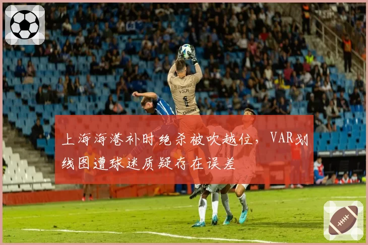 上海海港补时绝杀被吹越位，VAR划线图遭球迷质疑存在误差
