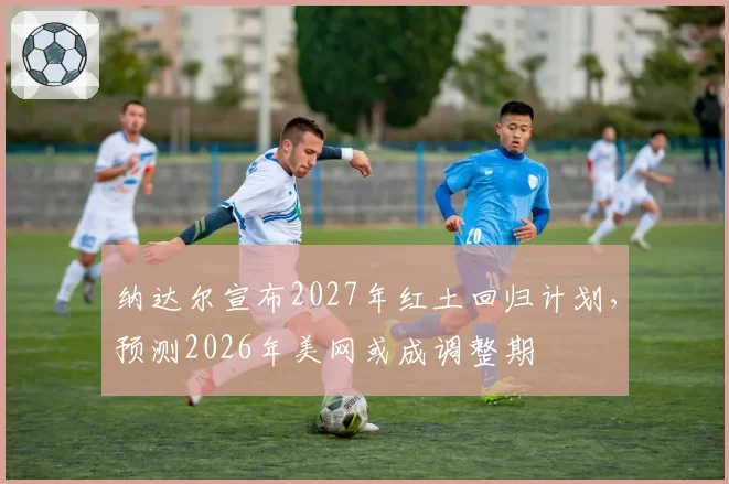 纳达尔宣布2027年红土回归计划，预测2026年美网或成调整期