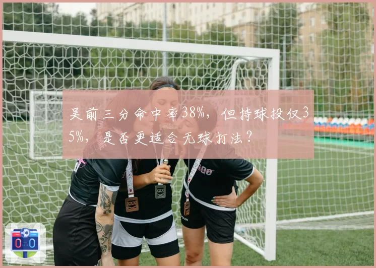 吴前三分命中率38%,但持球投仅35%,是否更适合无球打法?