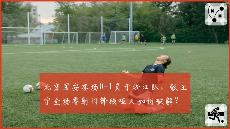 北京国安客场0-1负于浙江队,张玉宁全场零射门锋线哑火如何破解?