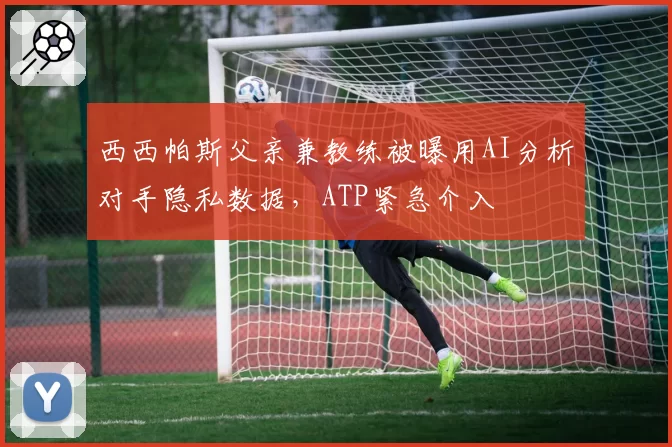 西西帕斯父亲兼教练被曝用AI分析对手隐私数据，ATP紧急介入