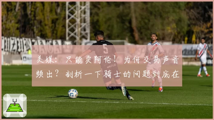美媒:只能卖阿伦!为何交易声音频出?剖析一下骑士的问题到底在哪里