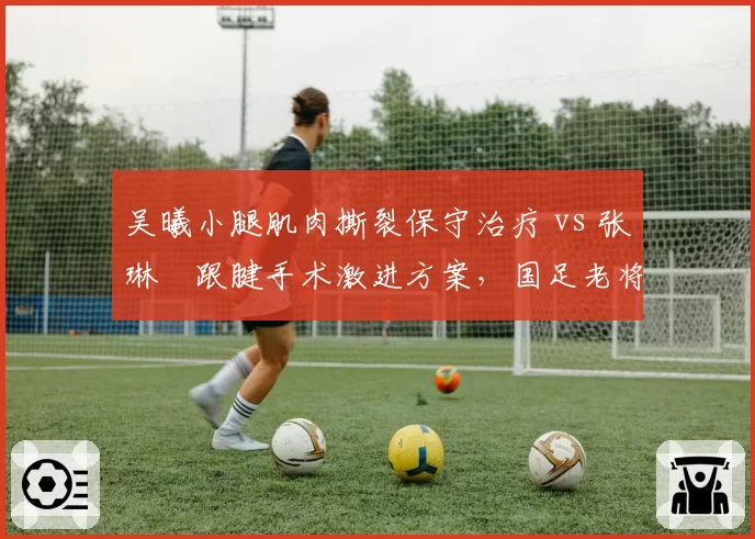 吴曦小腿肌肉撕裂保守治疗 vs 张琳芃跟腱手术激进方案，国足老将康复理念分歧加剧