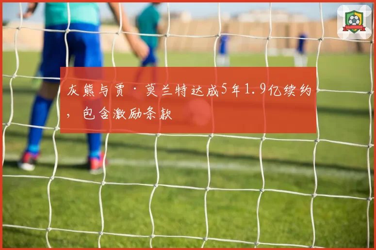 灰熊与贾·莫兰特达成5年1.9亿续约,包含激励条款