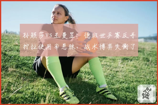 孙颖莎vs王曼昱：德班世乒赛反手拧拉使用率悬殊，战术博弈失衡了吗？