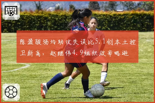 陈盈骏场均助攻失误比5.1创本土控卫新高，赵继伟4.9组织效率略逊