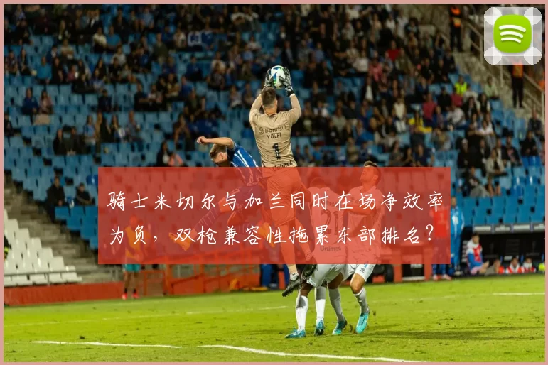 骑士米切尔与加兰同时在场净效率为负,双枪兼容性拖累东部排名?