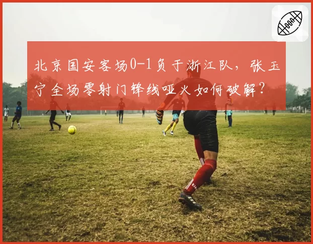 北京国安客场0-1负于浙江队，张玉宁全场零射门锋线哑火如何破解？