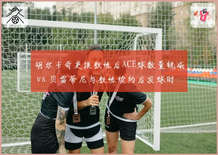 胡尔卡奇更换教练后ACE球数量锐减 vs 贝雷蒂尼与教练续约后发球时速恢复，发球大炮管理决策影响武器库