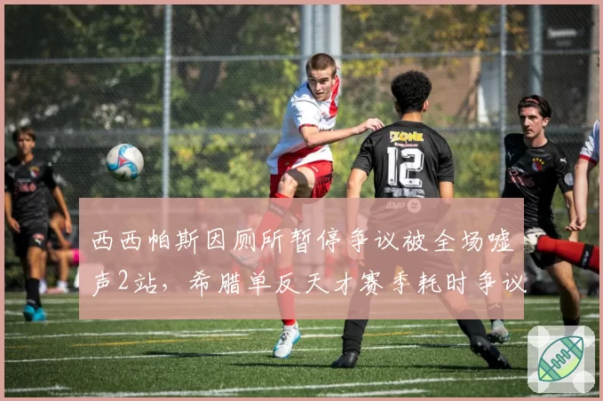 西西帕斯因厕所暂停争议被全场嘘声2站，希腊单反天才赛季耗时争议时长累计达47分钟