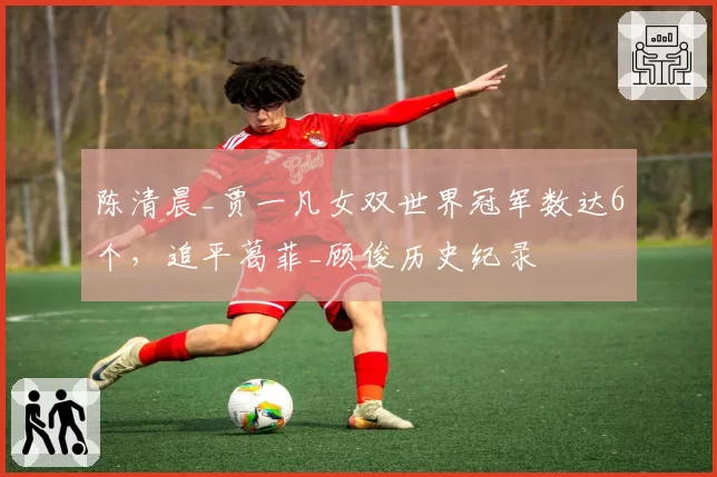 陈清晨_贾一凡女双世界冠军数达6个，追平葛菲_顾俊历史纪录