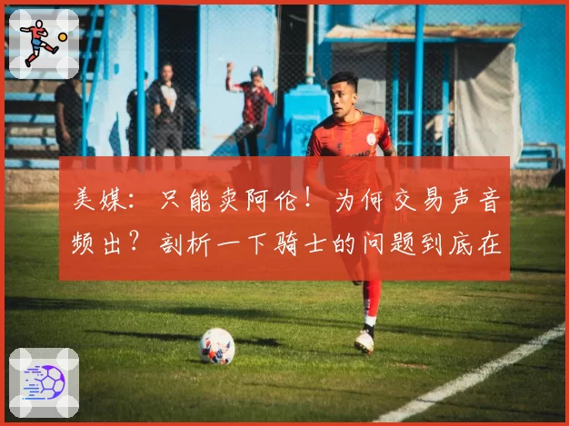 美媒:只能卖阿伦!为何交易声音频出?剖析一下骑士的问题到底在哪里
