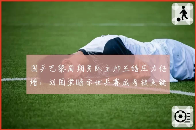 国乒巴黎周期男队主帅王皓压力倍增，刘国梁暗示世乒赛成考核关键节点