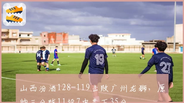 山西汾酒128-119击败广州龙狮，原帅三分球11投7中轰下35分