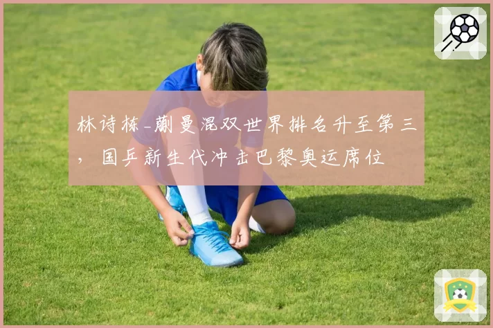 林诗栋_蒯曼混双世界排名升至第三,国乒新生代冲击巴黎奥运席位