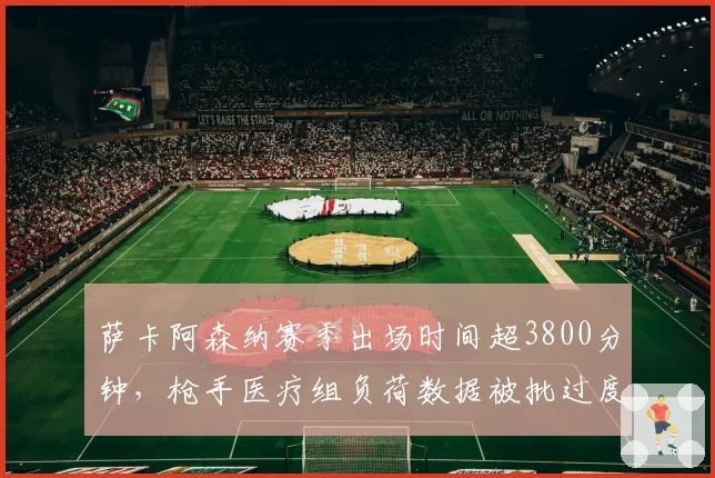 萨卡阿森纳赛季出场时间超3800分钟，枪手医疗组负荷数据被批过度使用