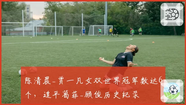 陈清晨_贾一凡女双世界冠军数达6个,追平葛菲_顾俊历史纪录
