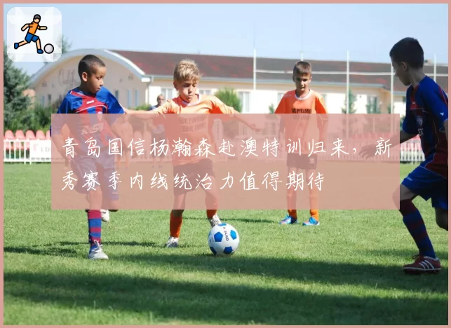青岛国信杨瀚森赴澳特训归来,新秀赛季内线统治力值得期待