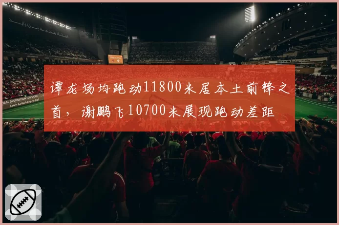 谭龙场均跑动11800米居本土前锋之首，谢鹏飞10700米展现跑动差距