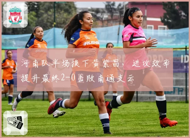 河南队半场换下黄紫昌,进攻效率提升最终2-0击败南通支云