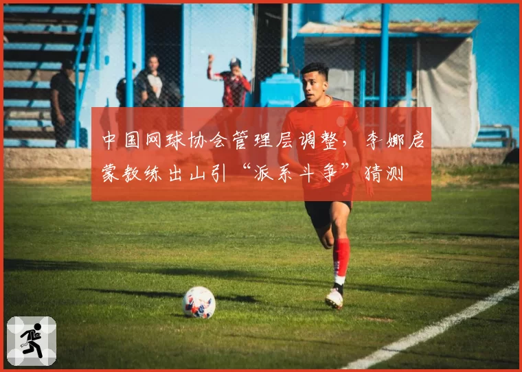 中国网球协会管理层调整,李娜启蒙教练出山引“派系斗争”猜测