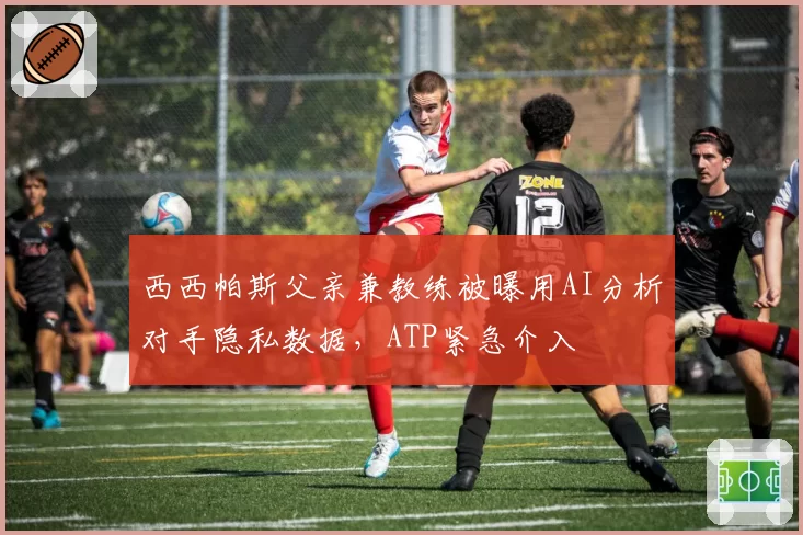 西西帕斯父亲兼教练被曝用AI分析对手隐私数据，ATP紧急介入