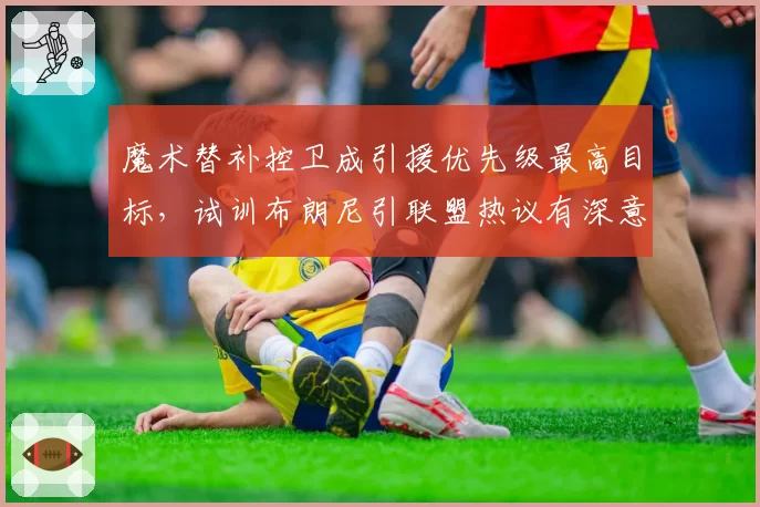 魔术替补控卫成引援优先级最高目标，试训布朗尼引联盟热议有深意