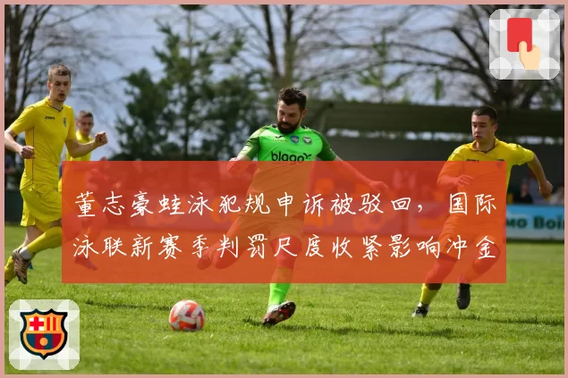董志豪蛙泳犯规申诉被驳回，国际泳联新赛季判罚尺度收紧影响冲金布局