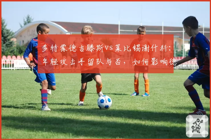 多特蒙德吉滕斯vs莱比锡谢什科：年轻攻击手留队与否，如何影响德甲两家劲旅新赛季布局？