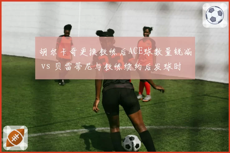 胡尔卡奇更换教练后ACE球数量锐减 vs 贝雷蒂尼与教练续约后发球时速恢复,发球大炮管理决策影响武器库