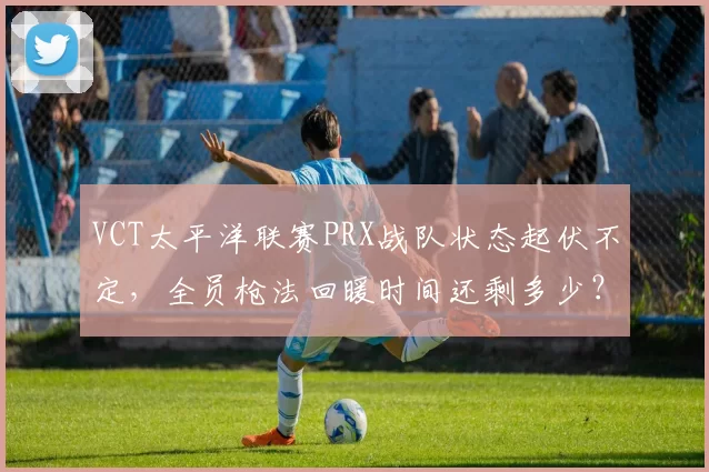 VCT太平洋联赛PRX战队状态起伏不定,全员枪法回暖时间还剩多少?