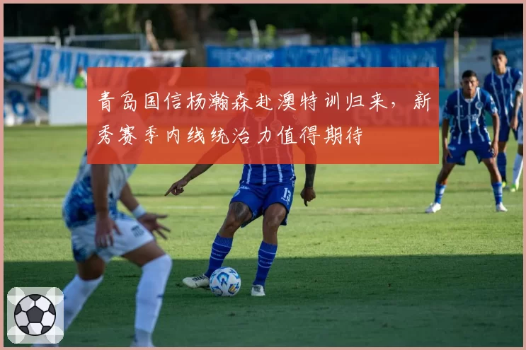 青岛国信杨瀚森赴澳特训归来，新秀赛季内线统治力值得期待