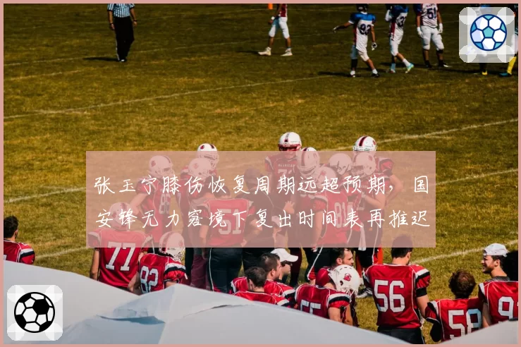 张玉宁膝伤恢复周期远超预期，国安锋无力窘境下复出时间表再推迟一周