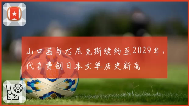 山口茜与尤尼克斯续约至2029年，代言费创日本女单历史新高