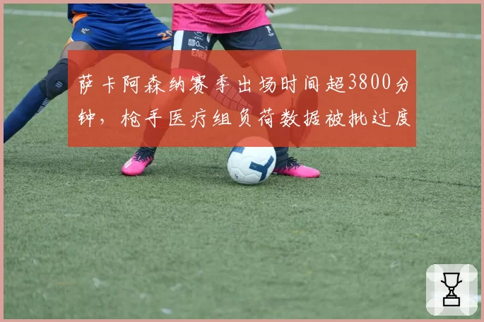 萨卡阿森纳赛季出场时间超3800分钟，枪手医疗组负荷数据被批过度使用