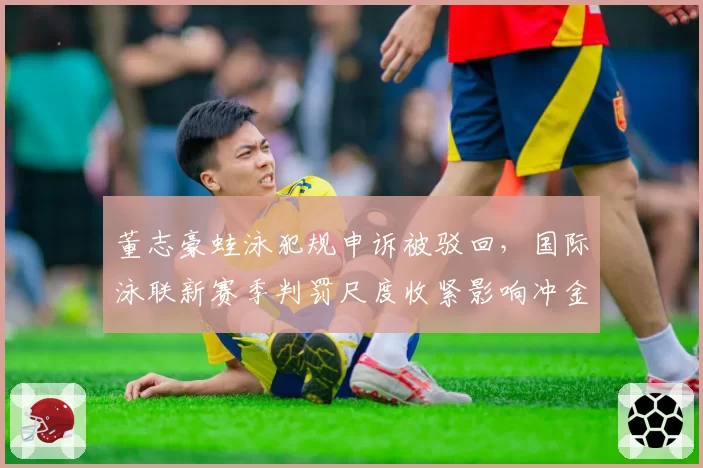 董志豪蛙泳犯规申诉被驳回，国际泳联新赛季判罚尺度收紧影响冲金布局