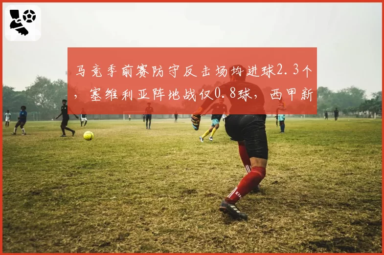马竞季前赛防守反击场均进球2.3个,塞维利亚阵地战仅0.8球,西甲新赛季风格对决格局初现