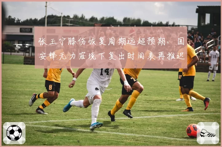 张玉宁膝伤恢复周期远超预期，国安锋无力窘境下复出时间表再推迟一周