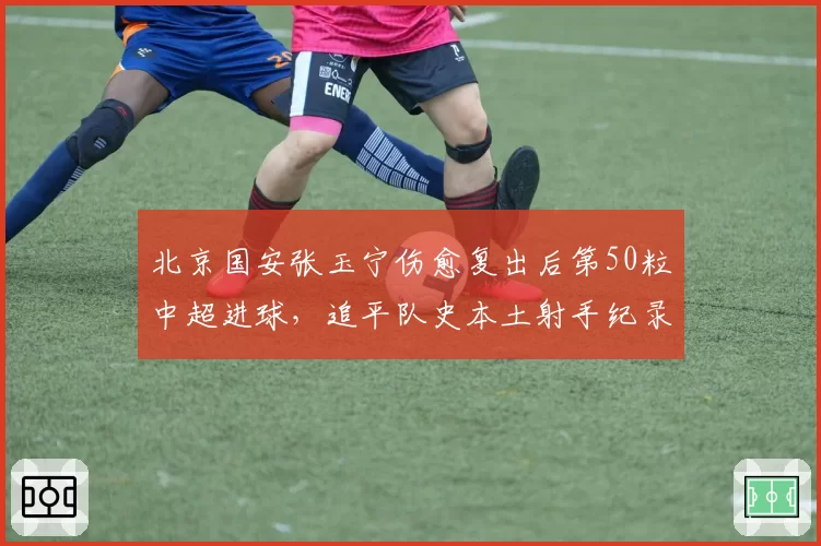 北京国安张玉宁伤愈复出后第50粒中超进球,追平队史本土射手纪录