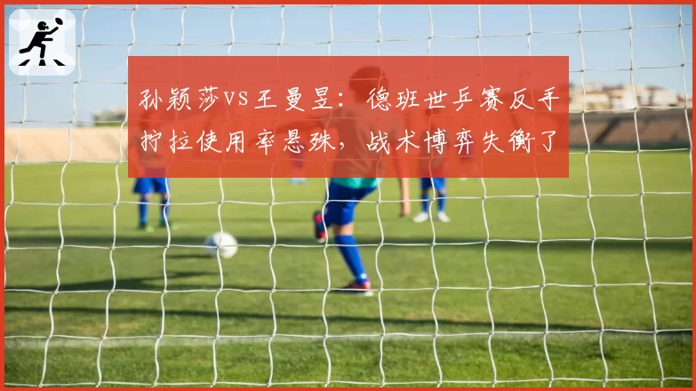 孙颖莎vs王曼昱:德班世乒赛反手拧拉使用率悬殊,战术博弈失衡了吗?