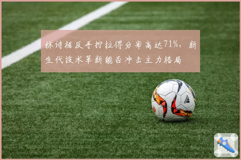 林诗栋反手拧拉得分率高达71%，新生代技术革新能否冲击主力格局