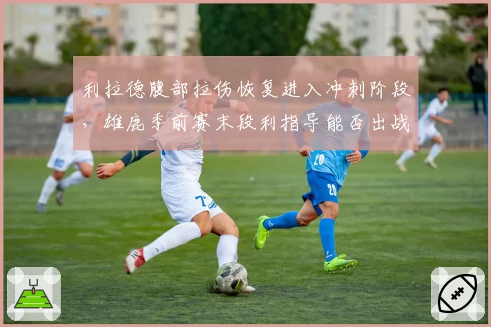 利拉德腹部拉伤恢复进入冲刺阶段，雄鹿季前赛末段利指导能否出战？