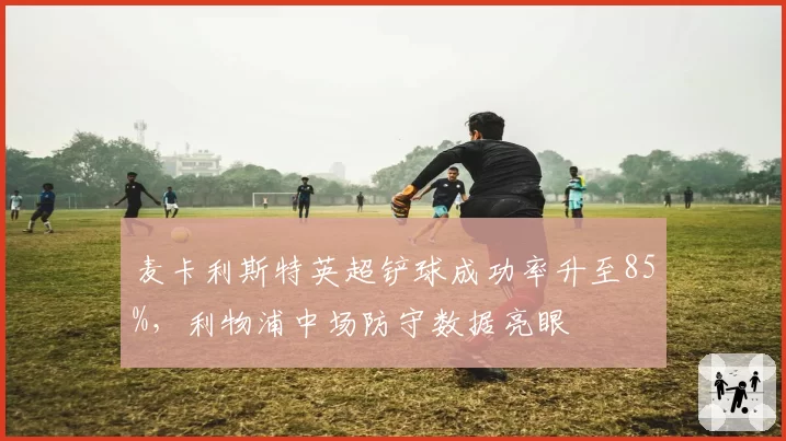 麦卡利斯特英超铲球成功率升至85%，利物浦中场防守数据亮眼